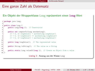 Algorithmen und Datenstrukturen – Kapitel 1

Einführendes Beispiel

Eine ganze Zahl als Datensatz
Ein Objekt der Wrapperklasse Long repräsentiert einen long-Wert
1

package java.lang;

2
3
4

public class Long {
public Long(long l);

// Constructor

5
6

public
// <
// =
// >

7
8
9

int compareTo(Long anotherLong);
0, if longValue() < anotherLong.longValue()
0, if longValue() == anotherLong.longValue()
0, if longValue() > anotherLong.longValue()

10
11

public long longValue();

// The represented value

12
13

public String toString();

// The value as a String

14
15
16

public static Long valueOf(long l);

// Create an Object from a value

}

Listing 3 : Auszug aus der Klasse Long

Volker Christian

FH-OÖ – Hagenberg – MTD – ADS

22. Oktober 2013

1-37 | 37/461

 
