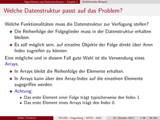 Algorithmen und Datenstrukturen – Kapitel 1

Einführendes Beispiel

Welche Datenstruktur passt auf das Problem?
Welche Funktionalitäten muss die Datenstruktur zur Verfügung stellen?
Die Reihenfolge der Folgeglieder muss in der Datenstruktur erhalten
bleiben.
Es soll möglich sein, auf einzelne Objekte der Folge direkt über ihren
Index zugreifen zu können.
Eine mögliche und in diesem Fall gute Wahl ist die Verwendung eines
Arrays.
In Arrays bleibt die Reihenfolge der Elemente erhalten.
In Arrays kann über den Array-Index auf die einzelnen Elemente
zugegriﬀen werden.
Achtung:
Das erste Element einer Folge trägt typischerweise den Index 1.
Das erste Element eines Arrays trägt den Index 0.
Volker Christian

FH-OÖ – Hagenberg – MTD – ADS

22. Oktober 2013

1-38 | 38/461

 