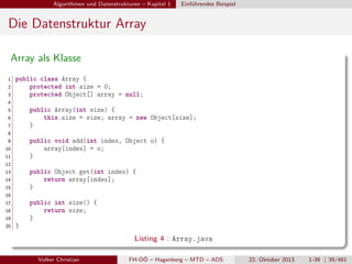 Algorithmen und Datenstrukturen – Kapitel 1

Einführendes Beispiel

Die Datenstruktur Array
Array als Klasse
1
2
3

public class Array {
protected int size = 0;
protected Object[] array = null;

4
5

public Array(int size) {
this.size = size; array = new Object[size];
}

6
7
8
9

public void add(int index, Object o) {
array[index] = o;
}

10
11
12
13

public Object get(int index) {
return array[index];
}

14
15
16
17

public int size() {
return size;
}

18
19
20

}

Listing 4 : Array.java
Volker Christian

FH-OÖ – Hagenberg – MTD – ADS

22. Oktober 2013

1-39 | 39/461

 