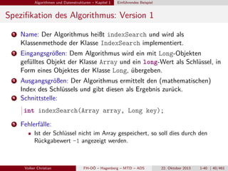 Algorithmen und Datenstrukturen – Kapitel 1

Einführendes Beispiel

Speziﬁkation des Algorithmus: Version 1
1

Name: Der Algorithmus heißt indexSearch und wird als
Klassenmethode der Klasse IndexSearch implementiert.

2

Eingangsgrößen: Dem Algorithmus wird ein mit Long-Objekten
gefülltes Objekt der Klasse Array und ein long-Wert als Schlüssel, in
Form eines Objektes der Klasse Long, übergeben.

3

Ausgangsgrößen: Der Algorithmus ermittelt den (mathematischen)
Index des Schlüssels und gibt diesen als Ergebnis zurück.
Schnittstelle:

4

int indexSearch(Array array, Long key);
5

Fehlerfälle:
Ist der Schlüssel nicht im Array gespeichert, so soll dies durch den
Rückgabewert -1 angezeigt werden.

Volker Christian

FH-OÖ – Hagenberg – MTD – ADS

22. Oktober 2013

1-40 | 40/461

 
