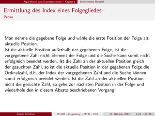 Algorithmen und Datenstrukturen – Kapitel 1

Einführendes Beispiel

Ermittlung des Index eines Folgegliedes
Prosa

Man nehme die gegebene Folge und wähle die erste Position der Folge als
aktuelle Position.
Ist die aktuelle Position außerhalb der gegebenen Folge, ist die
vorgegebene Zahl nicht Element der Folge und die Suche kann somit nicht
erfolgreich beendet werden. Ist die Zahl an der aktuellen Position gleich
der gesuchten Zahl, so ist die aktuelle Position in der gegebenen Folge die
Ordinalzahl, d.h. der Index der vorgegebenen Zahl und die Suche können
somit erfolgreich beendet werden. Ist die Zahl an der aktuellen Position
nicht die gesuchte Zahl, so gehe zur nächsten Position in der Folge und
wiederhole den in diesem Absatz beschriebenen Vorgang!

Volker Christian

FH-OÖ – Hagenberg – MTD – ADS

22. Oktober 2013

1-42 | 42/461

 