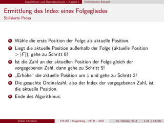 Algorithmen und Datenstrukturen – Kapitel 1

Einführendes Beispiel

Ermittlung des Index eines Folgegliedes
Stilisierte Prosa

1

Wähle die erste Position der Folge als aktuelle Position.

2

Liegt die aktuelle Position außerhalb der Folge (aktuelle Position
> |F |), gehe zu Schritt 6!

3

Ist die Zahl an der aktuellen Position der Folge gleich der
vorgegebenen Zahl, dann gehe zu Schritt 5!

4

„Erhöhe“ die aktuelle Position um 1 und gehe zu Schritt 2!

5

Die gesuchte Ordinalzahl, also der Index der vorgegebenen Zahl, ist
die aktuelle Position.

6

Ende des Algorithmus.

Volker Christian

FH-OÖ – Hagenberg – MTD – ADS

22. Oktober 2013

1-43 | 43/461

 