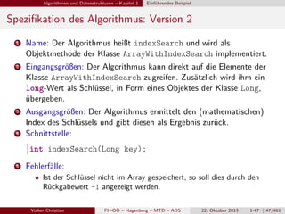 Algorithmen und Datenstrukturen – Kapitel 1

Einführendes Beispiel

Speziﬁkation des Algorithmus: Version 2
1

Name: Der Algorithmus heißt indexSearch und wird als
Objektmethode der Klasse ArrayWithIndexSearch implementiert.

2

Eingangsgrößen: Der Algorithmus kann direkt auf die Elemente der
Klasse ArrayWithIndexSearch zugreifen. Zusätzlich wird ihm ein
long-Wert als Schlüssel, in Form eines Objektes der Klasse Long,
übergeben.

3

Ausgangsgrößen: Der Algorithmus ermittelt den (mathematischen)
Index des Schlüssels und gibt diesen als Ergebnis zurück.
Schnittstelle:

4

int indexSearch(Long key);
5

Fehlerfälle:
Ist der Schlüssel nicht im Array gespeichert, so soll dies durch den
Rückgabewert -1 angezeigt werden.
Volker Christian

FH-OÖ – Hagenberg – MTD – ADS

22. Oktober 2013

1-47 | 47/461

 
