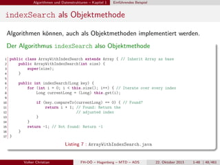 Algorithmen und Datenstrukturen – Kapitel 1

Einführendes Beispiel

indexSearch als Objektmethode
Algorithmen können, auch als Objektmethoden implementiert werden.
Der Algorithmus indexSearch also Objektmethode
1
2
3
4

public class ArrayWithIndexSearch extends Array { // Inherit Array as base
public ArrayWithIndexSearch(int size) {
super(size);
}

5
6

public int indexSearch(Long key) {
for (int i = 0; i < this.size(); i++) { // Iterate over every index
Long currentLong = (Long) this.get(i);

7
8
9
10

if (key.compareTo(currentLong) == 0) { // Found?
return i + 1; // Found: Return the
// adjusted index
}

11
12
13
14

}
return -1; // Not found: Return -1

15
16
17

}
}

Listing 7 : ArrayWithIndexSearch.java
Volker Christian

FH-OÖ – Hagenberg – MTD – ADS

22. Oktober 2013

1-48 | 48/461

 