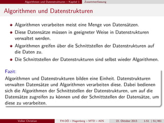 Algorithmen und Datenstrukturen – Kapitel 1

Zusammenfassung

Algorithmen und Datenstrukturen
Algorithmen verarbeiten meist eine Menge von Datensätzen.
Diese Datensätze müssen in geeigneter Weise in Datenstrukturen
verwaltet werden.
Algorithmen greifen über die Schnittstellen der Datenstrukturen auf
die Daten zu.
Die Schnittstellen der Datenstrukturen sind selbst wieder Algorithmen.
Fazit:
Algorithmen und Datenstrukturen bilden eine Einheit. Datenstrukturen
verwalten Datensätze und Algorithmen verarbeiten diese. Dabei bedienen
sich die Algorithmen der Schnittstellen der Datenstrukturen, um auf die
Datensätze zugreifen zu können und der Schnittstellen der Datensätze, um
diese zu verarbeiten.

Volker Christian

FH-OÖ – Hagenberg – MTD – ADS

22. Oktober 2013

1-51 | 51/461

 