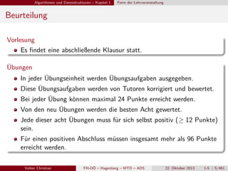Algorithmen und Datenstrukturen – Kapitel 1

Form der Lehrveranstaltung

Beurteilung
Vorlesung
Es ﬁndet eine abschließende Klausur statt.
Übungen
In jeder Übungseinheit werden Übungsaufgaben ausgegeben.
Diese Übungsaufgaben werden von Tutoren korrigiert und bewertet.
Bei jeder Übung können maximal 24 Punkte erreicht werden.
Von den neu Übungen werden die besten Acht gewertet.
Jede dieser acht Übungen muss für sich selbst positiv (≥ 12 Punkte)
sein.
Für einen positiven Abschluss müssen insgesamt mehr als 96 Punkte
erreicht werden.
Volker Christian

FH-OÖ – Hagenberg – MTD – ADS

22. Oktober 2013

1-5 | 5/461

 