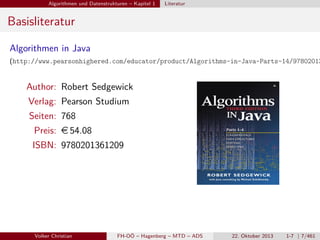Algorithmen und Datenstrukturen – Kapitel 1

Literatur

Basisliteratur
Algorithmen in Java

(http://www.pearsonhighered.com/educator/product/Algorithms-in-Java-Parts-14/97802013

Author: Robert Sedgewick
Verlag: Pearson Studium
Seiten: 768
Preis: e 54.08
ISBN: 9780201361209

Volker Christian

FH-OÖ – Hagenberg – MTD – ADS

22. Oktober 2013

1-7 | 7/461

 