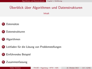 Algorithmen und Datenstrukturen

Kapitel 1: Einführung

Überblick über Algorithmen und Datenstrukturen
Inhalt

1

Datensätze

2

Datenstrukturen

3

Algorithmen

4

Leitfaden für die Lösung von Problemstellungen

5

Einführendes Beispiel

6

Zusammenfassung
Volker Christian

FH-OÖ – Hagenberg – MTD – ADS

22. Oktober 2013

1-8 | 8/461

 