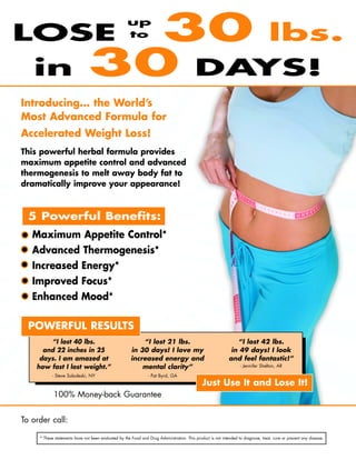LOSE                             30 lbs.             up
                                                     to



   in                          30 DAYS!
Introducing... the World’s
Most Advanced Formula for
Accelerated Weight Loss!
This powerful herbal formula provides
maximum appetite control and advanced
thermogenesis to melt away body fat to
dramatically improve your appearance!



  5 Powerful Benefits:
• Maximum Appetite Control*
• Advanced Thermogenesis*
• Increased Energy*
• Improved Focus*
• Enhanced Mood*

  POWERFUL RESULTS
        “I lost 40 lbs.                                    “I lost 21 lbs.                                      “I lost 42 lbs.
      and 22 inches in 25                              in 30 days! I love my                                  in 49 days! I look
     days. I am amazed at                              increased energy and                                  and feel fantastic!”
    how fast I lost weight.”                               mental clarity”                                         - Jennifer Shelton, AR

           - Steve Soboleski, NY                                 - Pat Byrd, GA
                                                                                              Just Use It and Lose It!
            100% Money-back Guarantee


To order call: Distributor Name • 000-000-000 (optional) www.firstfitness.com/distributorname

     * These statements have not been evaluated by the Food and Drug Administration. This product is not intended to diagnose, treat, cure or prevent any disease.


                                                                                                                                                      ©2009 FIRSTFITNESS
 