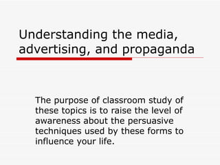 Understanding the media, advertising, and propaganda The purpose of classroom study of these topics is to raise the level of awareness about the persuasive techniques used by these forms to influence your life. 