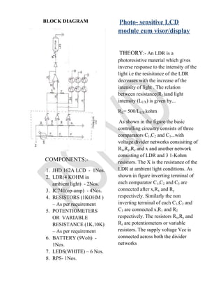  Current limiting resistors.The advantage of the above system will be non hazardous driving(on application of LCD as windscreen), it can be used as window panes in corporate offices which will act as automatic llight controlling glass and in night time for advertisement purpose. <br />INTRODUCTION<br />In todays world the technology is changing rapidly evrything becoming more sophisticated and simple electric equipments are becoming electronic as they are more reliable and long lasting. In every aspect the things are changing rapidly electric to electronic even digital eg- the ignition of a car engine to the speed control of a fan. A smart car with the mentioned technology will have a better perfomance in other words driving will be less tidious and in hot weather the bright sun will not be a problem . A mobile screen implementing this technology will give a better performance .<br />                    On implementation of PSLVD in mobiles , will make the display readable under the direct sun also. On application of this technology in Smart-Home will provide a automatic light controlled living room and thus making it more comfortable and cool in hot sunny weathers , also adding to the list, an economic way of keeping the room cool.<br />BLOCK DIAGRAM<br />             COMPONENTS:- <br />JHD 162A LCD  -  1Nos.