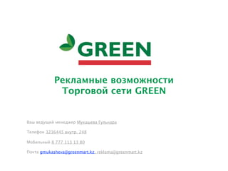 Рекламные возможности
             Торговой сети GREEN


Ваш ведущий менеджер Мукашева Гульнара

Телефон 3236445 внутр. 248

Мобильный 8 777 113 13 80

Почта gmukasheva@greenmart.kz, reklama@greenmart.kz
 