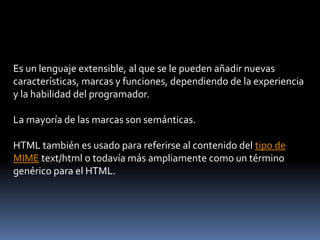 Es un lenguaje extensible, al que se le pueden añadir nuevas
características, marcas y funciones, dependiendo de la experiencia
y la habilidad del programador.
La mayoría de las marcas son semánticas.
HTML también es usado para referirse al contenido del tipo de
MIME text/html o todavía más ampliamente como un término
genérico para el HTML.
 