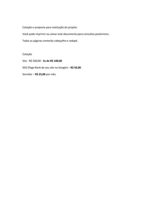 Cotação e proposta para realização do projeto.
Você pode imprimir ou salvar este documento para consultas posteriores .
Todas as páginas conterão cabeçalho e rodapé.
Cotação
Site - R$ 500,00 - 5x de R$ 100,00
SEO (Page Rank do seu site no Google) – R$ 50,00.
Servidor – R$ 25,00 por mês.