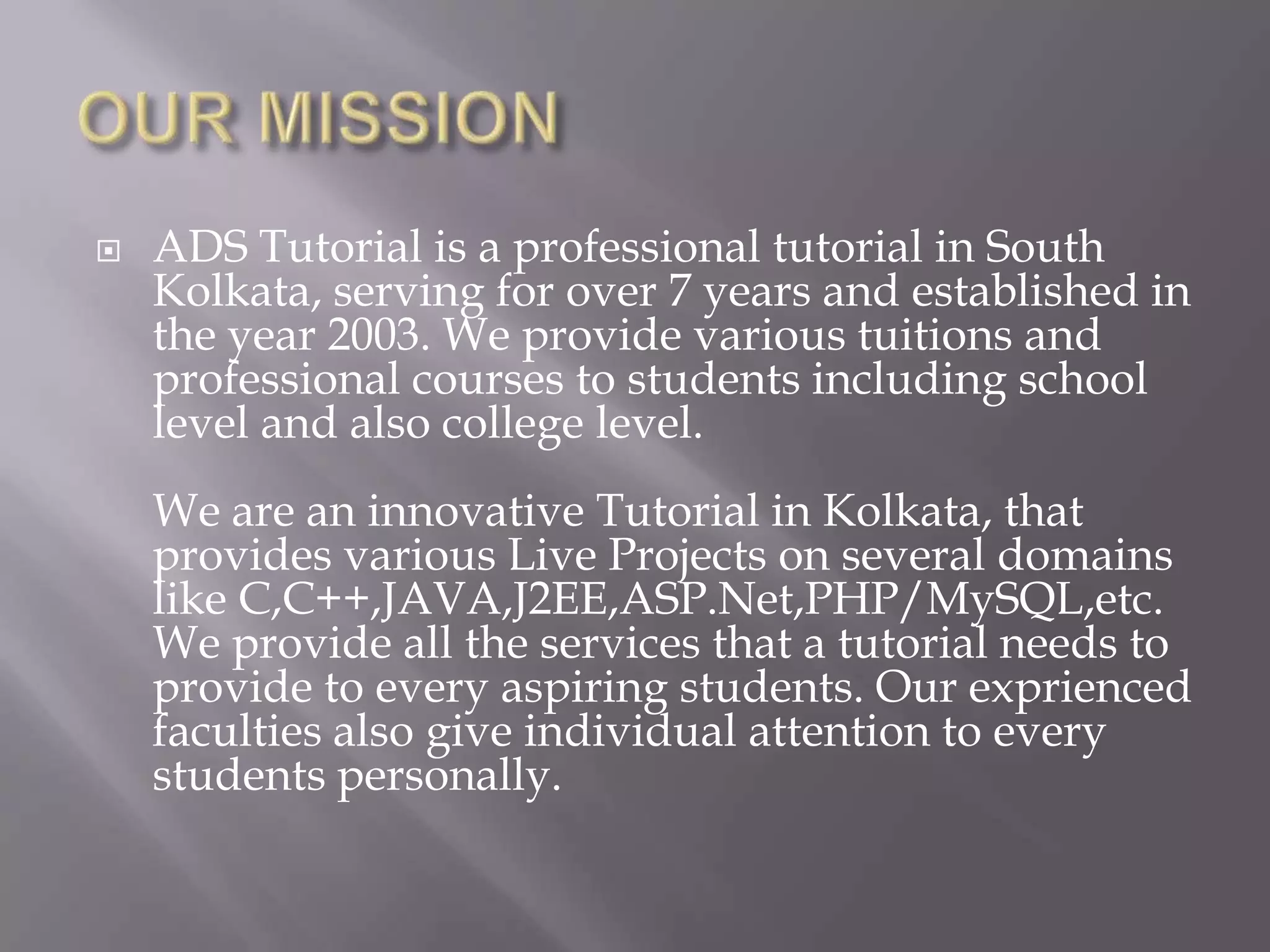    ADS Tutorial is a professional tutorial in South
    Kolkata, serving for over 7 years and established in
    the year 2003. We provide various tuitions and
    professional courses to students including school
    level and also college level.
    We are an innovative Tutorial in Kolkata, that
    provides various Live Projects on several domains
    like C,C++,JAVA,J2EE,ASP.Net,PHP/MySQL,etc.
    We provide all the services that a tutorial needs to
    provide to every aspiring students. Our exprienced
    faculties also give individual attention to every
    students personally.
 