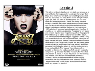 This advert for Jessie J’s album is very dark and is made up of
mainly blacks; the image used is based upon her single ‘Do it
like a dude’ which was very dark and her styling represented
that of a rock video. The black theme shown through her hair,
eyes, lips, nails and outfit all fit well together and has been
done very effectively so that it stands out among the white
background which will draw in people attention straight away
and they would notice it as most artist advertisements are
placed in places such as tube stations so they may not get
100% attention if someone is simply passing by- therefore, it
must be as eye catching as possible. This poster is very basic
and consists of just a large image taking up ¾ of the page and
the rest taken up by a brief section of text about the album.
The colour scheme of white and gold suggests it will be a very
successful album due to the conventions of the colour gold as
being the best and quite prestige. The text has been created in
clever way so that the two most popular and well known songs
appear- as people would recognise these songs it would then
persuade them to buy the album. In both the bottom corners,
there are two labels. This ‘bigs up’ the artist as much as
possible as it shows her producers which are very successful
companies e.g. Universal Republic. Therefore, for those that
are unaware of Jessie J’s music, they would see this labelling
and instantly know that she is/will be highly successful.
Similarly, Jessie J’s website has been illustrated slightly
underneath the song titles with the most important section:
‘jessiejofficial’ made in gold, again, so it stands out and will
catch any passers by attention.
Jessie J
 