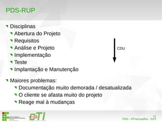 11 
CDU 
PDS - IFFarroupilha - SVS 
PDS-RUP 
Disciplinas 
Abertura do Projeto 
Requisitos 
Análise e Projeto 
Implementação 
Teste 
Implantação e Manutenção 
Maiores problemas: 
Documentação muito demorada / desatualizada 
O cliente se afasta muito do projeto 
Reage mal à mudanças 
 