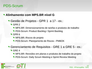 13 
PDS - IFFarroupilha - SVS 
PDS-Scrum 
Alinhamento com MPS.BR nível G 
Gestão de Projetos - GPR 1 a 17 - ex.: 
GPR 2 
MPS.BR: Dimensionamento de tarefas e produtos de trabalho 
PDS-Scrum: Product Backlog / Sprint Backlog 
GPR 6 
MPS.BR: Riscos do projeto 
PDS-Scrum: Planejamento de Riscos - PMBOK 
Gerenciamento de Requisitos - GRE 1 a GRE 5 - ex.: 
GRE 4 
MPS.BR: Revisões em planos e produtos de trabalho do projeto 
PDS-Scrum: Daily Scrum Meeting e Sprint Review Meeting 
 