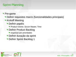 14 
PDS - IFFarroupilha - SVS 
Sprint Planning 
Pre-game 
Definir requisitos macro (funcionalidades principais) 
Kickoff Meeting 
Definir papéis 
Product Owner, Scrum Master, Time 
Definir Product Backlog 
organizar por prioridades 
Definir duração da sprint 
Definir Sprint Backlog 1 
 