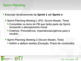 15 
PDS - IFFarroupilha - SVS 
Sprint Planning 
Executar iterativamente da Sprint 1 até Sprint n: 
Sprint Planning Meeting 1 (PO, Scrum Master, Time) 
Consolidar os itens do PB que farão parte da Sprint, 
revisando o planejamento inicial 
Critérios: Precedência, importância/urgência para o 
usuário 
Sprint Planning Meeting 2 (Scrum Master, Time) 
Definir e atribuir tarefas (Duração, Prazo de conclusão) 
 