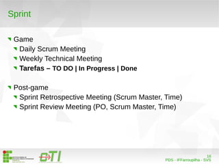 16 
PDS - IFFarroupilha - SVS 
Sprint 
Game 
Daily Scrum Meeting 
Weekly Technical Meeting 
Tarefas – TO DO | In Progress | Done 
Post-game 
Sprint Retrospective Meeting (Scrum Master, Time) 
Sprint Review Meeting (PO, Scrum Master, Time) 
 