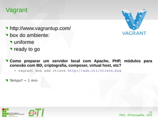21 
PDS - IFFarroupilha - SVS 
Vagrant 
http://www.vagrantup.com/ 
box do ambiente: 
uniforme 
ready to go 
Como preparar um servidor local com Apache, PHP, módulos para 
conexão com BD, criptografia, composer, virtual host, etc? 
> vagrant box add ctisvs http://ads.cti/ctisvs.box 
Tempo? ~ 1 min 
 