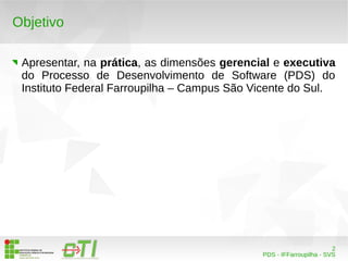 2 
PDS - IFFarroupilha - SVS 
Objetivo 
Apresentar, na prática, as dimensões gerencial e executiva 
do Processo de Desenvolvimento de Software (PDS) do 
Instituto Federal Farroupilha – Campus São Vicente do Sul. 
 