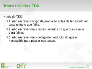 27 
PDS - IFFarroupilha - SVS 
Testes Unitários: TDD 
Leis do TDD: 
1. não escrever código de produção antes de ter escrito um 
teste unitário que falhe. 
2. não escrever mais testes unitários do que o suficiente 
para falhar. 
3. não escrever mais código de produção do que o 
necessário para passar nos testes. 
 