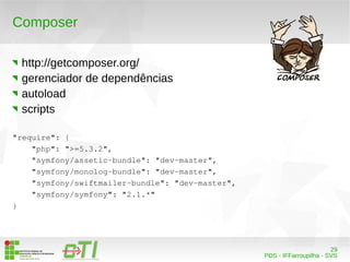29 
PDS - IFFarroupilha - SVS 
Composer 
http://getcomposer.org/ 
gerenciador de dependências 
autoload 
scripts 
"require": { 
"php": ">=5.3.2", 
"symfony/assetic­bundle": 
"dev­master", 
"symfony/monolog­bundle": 
"dev­master", 
"symfony/swiftmailer­bundle": 
"dev­master", 
"symfony/symfony": "2.1.*" 
} 
 