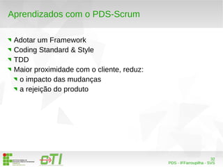 32 
PDS - IFFarroupilha - SVS 
Aprendizados com o PDS-Scrum 
Adotar um Framework 
Coding Standard & Style 
TDD 
Maior proximidade com o cliente, reduz: 
o impacto das mudanças 
a rejeição do produto 
 