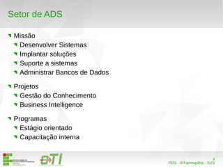4 
PDS - IFFarroupilha - SVS 
Setor de ADS 
Missão 
Desenvolver Sistemas 
Implantar soluções 
Suporte a sistemas 
Administrar Bancos de Dados 
Projetos 
Gestão do Conhecimento 
Business Intelligence 
Programas 
Estágio orientado 
Capacitação interna 
 