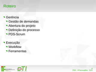 6 
PDS - IFFarroupilha - SVS 
Roteiro 
Gerência 
Gestão de demandas 
Abertura do projeto 
Definição do processo 
PDS-Scrum 
Execução 
Workflow 
Ferramentas 
 
