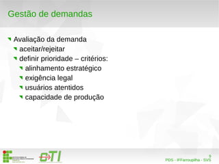 9 
PDS - IFFarroupilha - SVS 
Gestão de demandas 
Avaliação da demanda 
aceitar/rejeitar 
definir prioridade – critérios: 
alinhamento estratégico 
exigência legal 
usuários atentidos 
capacidade de produção 
 