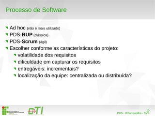 10 
PDS - IFFarroupilha - SVS 
Processo de Software 
Ad hoc (não é mais utilizado) 
PDS-RUP (clássica) 
PDS-Scrum (ágil) 
Escolher conforme as características do projeto: 
volatilidade dos requisitos 
dificuldade em capturar os requisitos 
entregáveis: incrementais? 
localização da equipe: centralizada ou distribuída? 
 