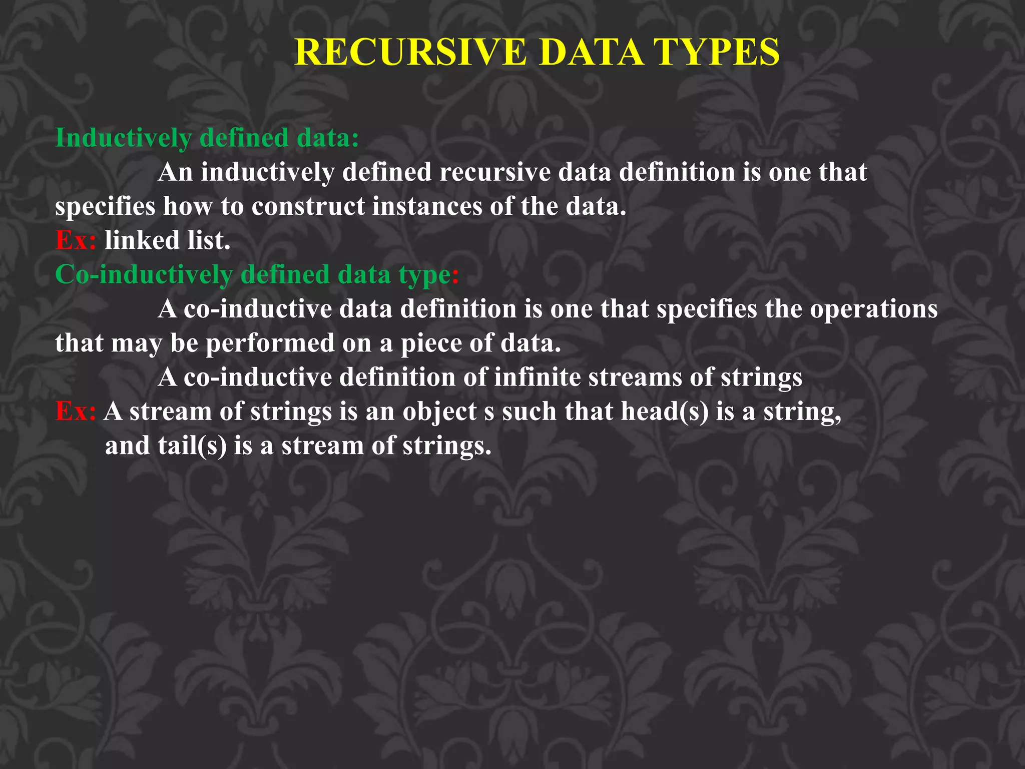 RECURSIVE DATA TYPES Inductively defined data: An inductively defined recursive data definition is one that specifies how to construct instances of the data. Ex: linked list. Co-inductively defined data type: A co-inductive data definition is one that specifies the operations that may be performed on a piece of data. A co-inductive definition of infinite streams of strings Ex: A stream of strings is an object s such that head(s) is a string, and tail(s) is a stream of strings. 