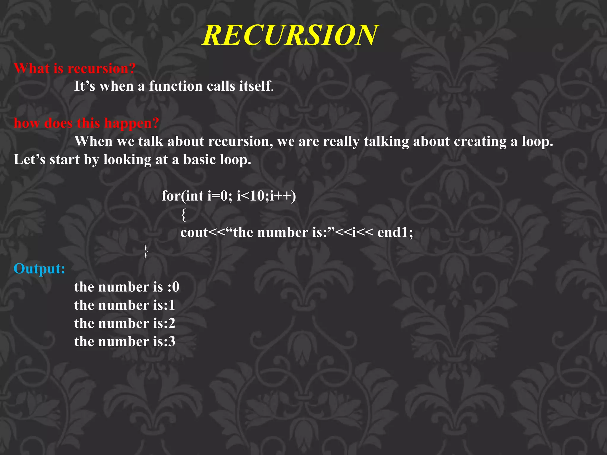 RECURSION What is recursion? It’s when a function calls itself. how does this happen? When we talk about recursion, we are really talking about creating a loop. Let’s start by looking at a basic loop. for(int i=0; i<10;i++) { cout<<“the number is:”<<i<< end1; } Output: the number is :0 the number is:1 the number is:2 the number is:3 