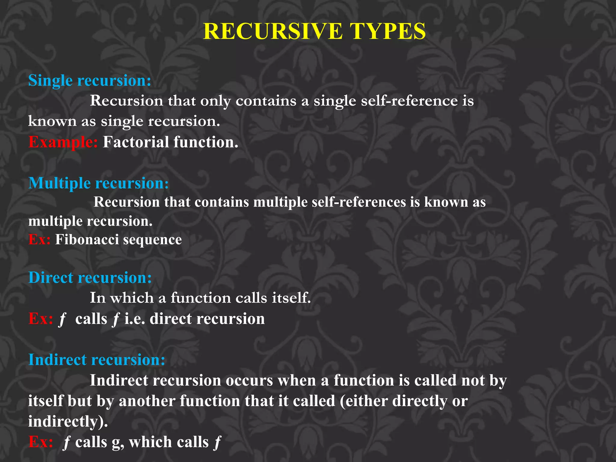 RECURSIVE TYPES Single recursion: Recursion that only contains a single self-reference is known as single recursion. Example: Factorial function. Multiple recursion: Recursion that contains multiple self-references is known as multiple recursion. Ex: Fibonacci sequence Direct recursion: In which a function calls itself. Ex: ƒ calls ƒ i.e. direct recursion Indirect recursion: Indirect recursion occurs when a function is called not by itself but by another function that it called (either directly or indirectly). Ex: ƒ calls g, which calls ƒ 