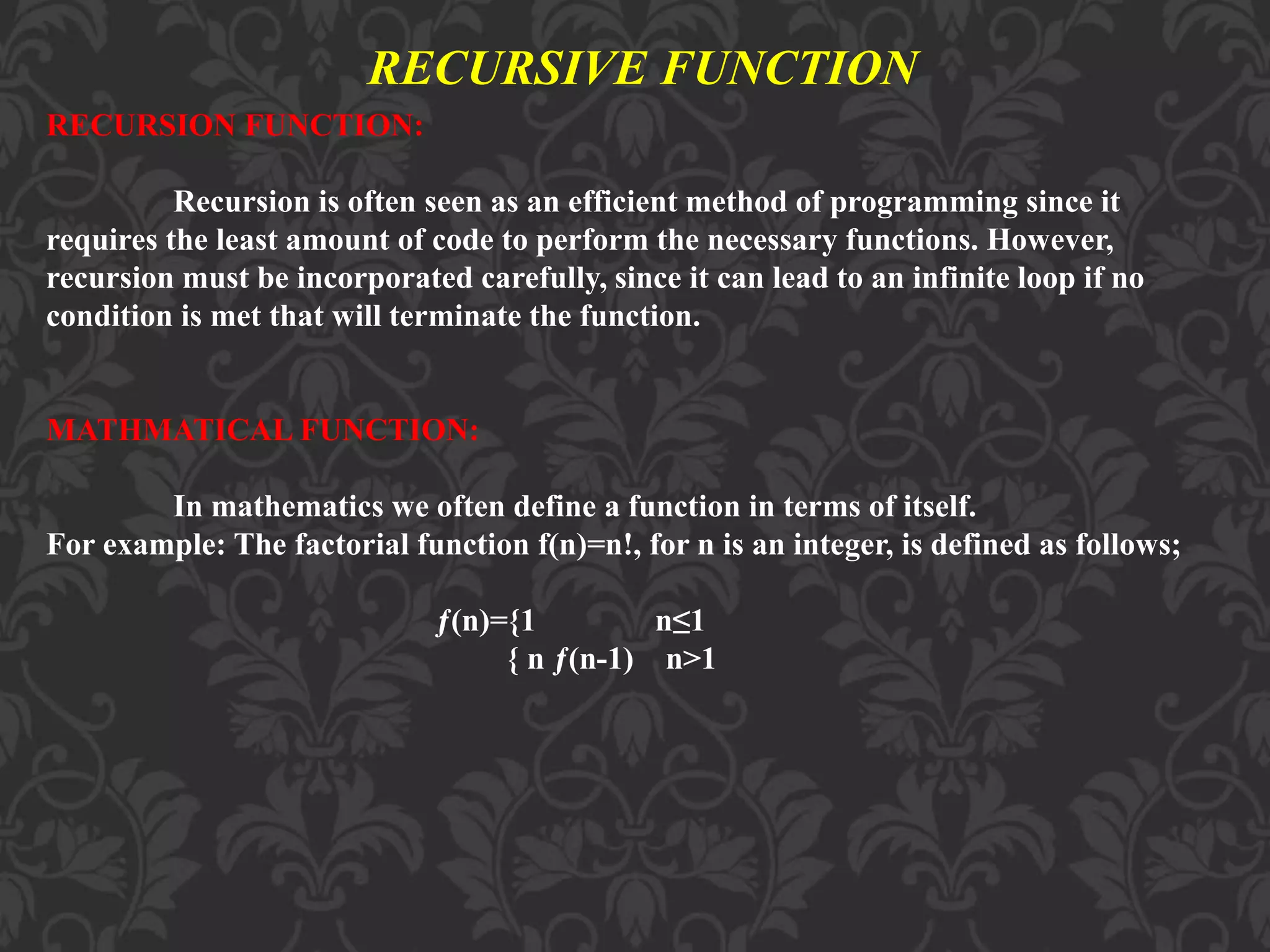 RECURSIVE FUNCTION RECURSION FUNCTION: Recursion is often seen as an efficient method of programming since it requires the least amount of code to perform the necessary functions. However, recursion must be incorporated carefully, since it can lead to an infinite loop if no condition is met that will terminate the function. MATHMATICAL FUNCTION: In mathematics we often define a function in terms of itself. For example: The factorial function f(n)=n!, for n is an integer, is defined as follows; ƒ(n)={1 n≤1 { n ƒ(n-1) n>1 
