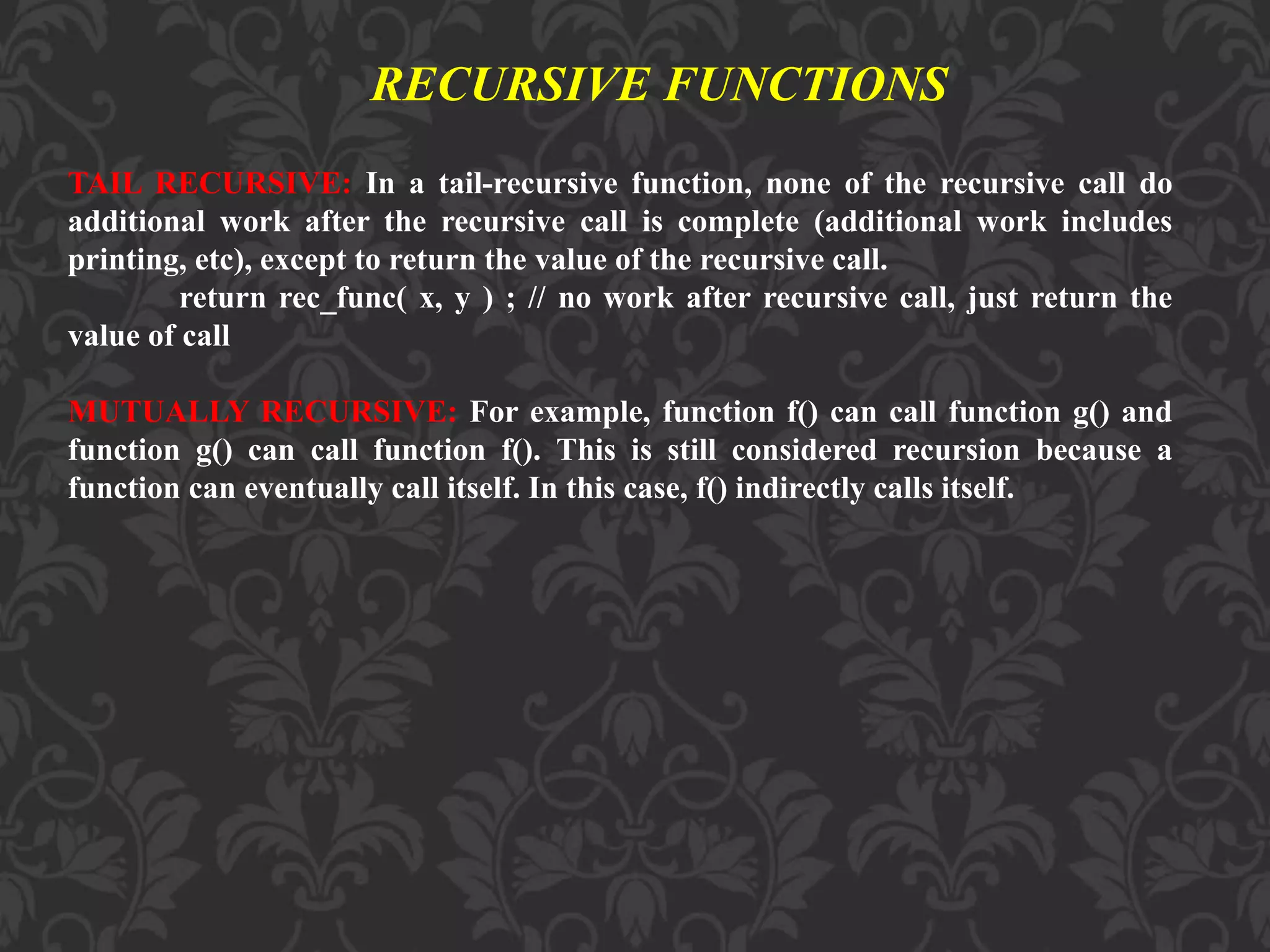 TAIL RECURSIVE: In a tail-recursive function, none of the recursive call do additional work after the recursive call is complete (additional work includes printing, etc), except to return the value of the recursive call. return rec_func( x, y ) ; // no work after recursive call, just return the value of call MUTUALLY RECURSIVE: For example, function f() can call function g() and function g() can call function f(). This is still considered recursion because a function can eventually call itself. In this case, f() indirectly calls itself. RECURSIVE FUNCTIONS 