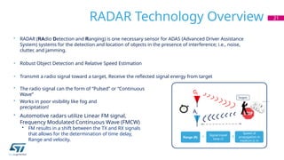 RADAR Technology Overview 21
• RADAR (RAdio Detection and Ranging) is one necessary sensor for ADAS (Advanced Driver Assistance
System) systems for the detection and location of objects in the presence of interference; i.e., noise,
clutter, and jamming.
• Robust Object Detection and Relative Speed Estimation
• Transmit a radio signal toward a target, Receive the reflected signal energy from target
• The radio signal can the form of “Pulsed” or “Continuous
Wave”
• Works in poor visibility like fog and
precipitation!
• Automotive radars utilize Linear FM signal,
Frequency Modulated Continuous Wave (FMCW)
• FM results in a shift between the TX and RX signals
that allows for the determination of time delay,
Range and velocity.
distance
Range (R) =
Speed of
propagation in
medium (c in
air)
x
Signal travel
time /2
Targets

Gt
Ar
 