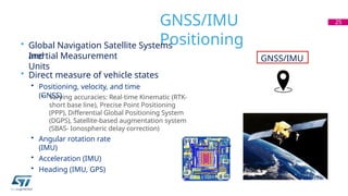 GNSS/IMU
Positioning
• Global Navigation Satellite Systems
and
Inertial Measurement
Units
• Direct measure of vehicle states
• Positioning, velocity, and time
(GNSS)
• Varying accuracies: Real-time Kinematic (RTK-
short base line), Precise Point Positioning
(PPP), Differential Global Positioning System
(DGPS), Satellite-based augmentation system
(SBAS- Ionospheric delay correction)
• Angular rotation rate
(IMU)
• Acceleration (IMU)
• Heading (IMU, GPS)
25
GNSS/IMU
 