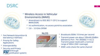 DSRC 33
NLOS
• Wireless Access in Vehicular
Environments (WAVE)
• Amendment to IEEE 802.11-2012 to support
WAVE/DSRC
• no authentication, no access point/no association
• 5.8 – 5.9 GHz OFDM
• Fast Network Acquisition &
low latency (<50msec)
• Priority for Safety
Applications
• Interoperability
• Security and Privacy
(ensured through
a root certification system)
• Broadcasts BSMs 10 times per second
• Transmit power are about 100mW (20dBm
@Antenna Port - Per IEEE802.11-D.2.2
Transmit power level) with a nominal
range of 300m (360o coverage)
• DSRC units share the same channel
 