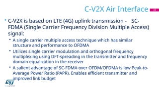 C-V2X Air Interface
• C-V2X is based on LTE (4G) uplink transmission - SC-
FDMA (Single Carrier Frequency Division Multiple Access)
signal:
• A single carrier multiple access technique which has similar
structure and performance to OFDMA
• Utilizes single carrier modulation and orthogonal frequency
multiplexing using DFT-spreading in the transmitter and frequency
domain equalization in the receiver
• A salient advantage of SC-FDMA over OFDM/OFDMA is low Peak-to-
Average Power Ratio (PAPR). Enables efficient transmitter and
improved link budget
37
 