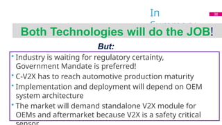 In
Summary
Both Technologies will do the JOB!
But:
• Industry is waiting for regulatory certainty,
Government Mandate is preferred!
• C-V2X has to reach automotive production maturity
• Implementation and deployment will depend on OEM
system architecture
• The market will demand standalone V2X module for
OEMs and aftermarket because V2X is a safety critical
38
 