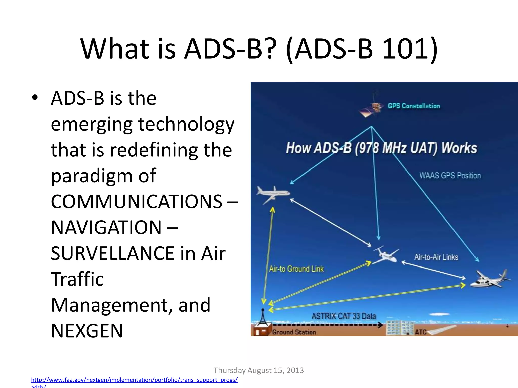 What is ADS-B? (ADS-B 101)
• ADS-B is the
emerging technology
that is redefining the
paradigm of
COMMUNICATIONS –
NAVIGATION –
SURVELLANCE in Air
Traffic
Management, and
NEXGEN
http://www.faa.gov/nextgen/implementation/portfolio/trans_support_progs/
Thursday August 15, 2013
 