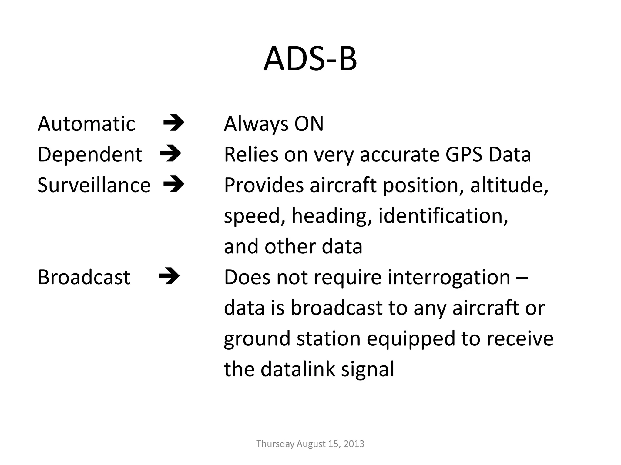 ADS-B
Automatic  Always ON
Dependent  Relies on very accurate GPS Data
Surveillance  Provides aircraft position, altitude,
speed, heading, identification,
and other data
Broadcast  Does not require interrogation –
data is broadcast to any aircraft or
ground station equipped to receive
the datalink signal
Thursday August 15, 2013
 