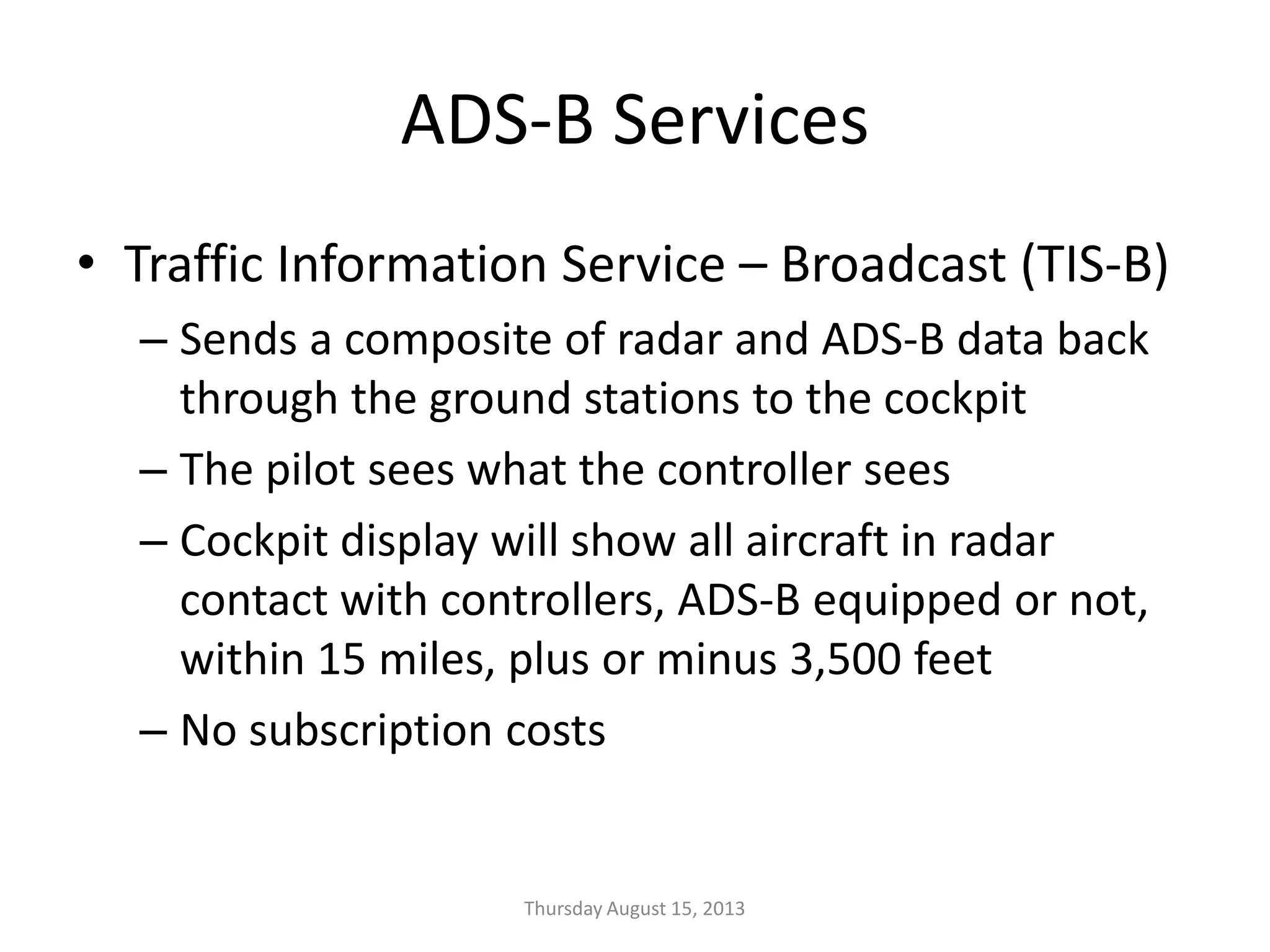 ADS-B Services
• Traffic Information Service – Broadcast (TIS-B)
– Sends a composite of radar and ADS-B data back
through the ground stations to the cockpit
– The pilot sees what the controller sees
– Cockpit display will show all aircraft in radar
contact with controllers, ADS-B equipped or not,
within 15 miles, plus or minus 3,500 feet
– No subscription costs
Thursday August 15, 2013
 