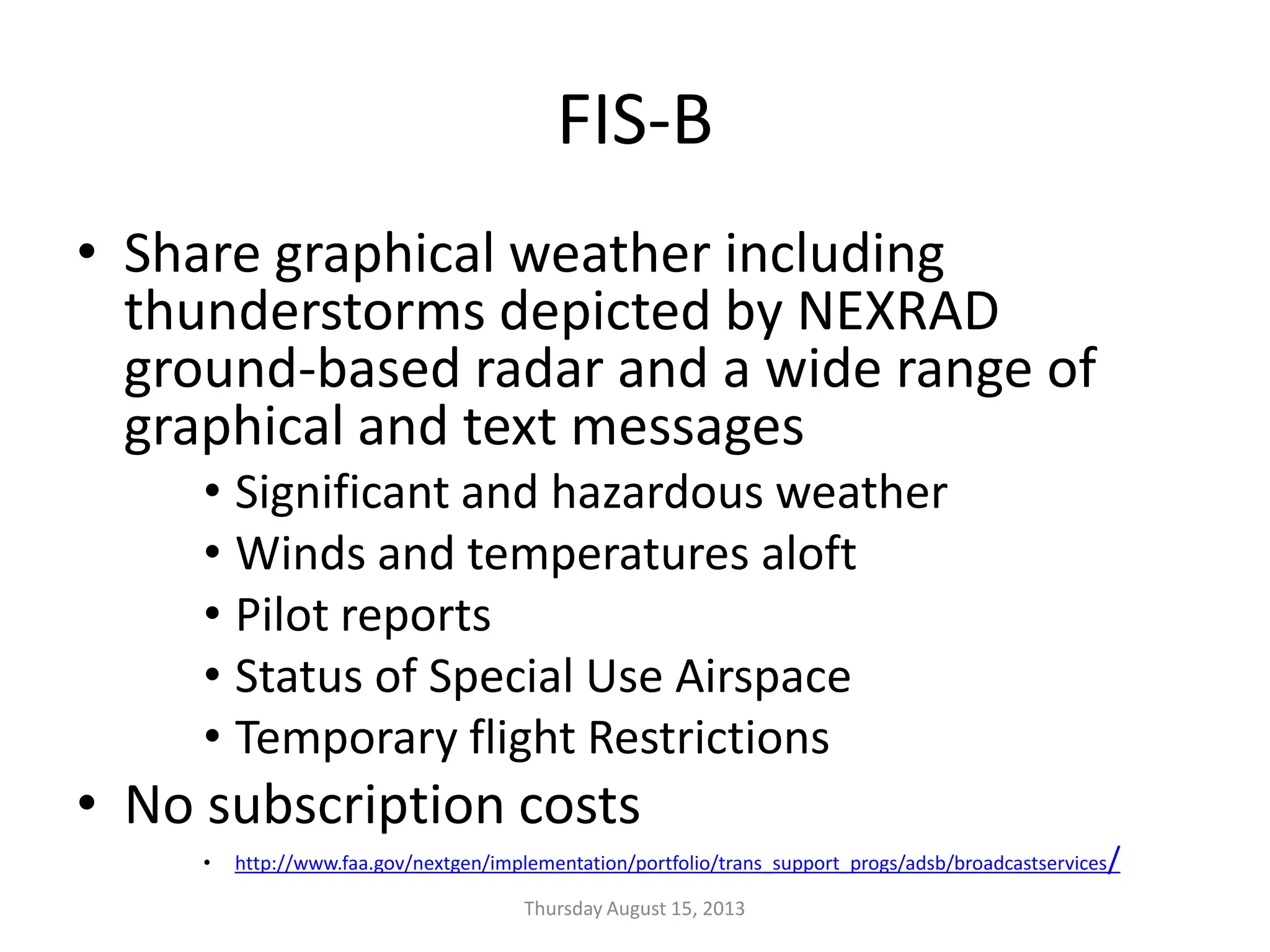 FIS-B
• Share graphical weather including
thunderstorms depicted by NEXRAD
ground-based radar and a wide range of
graphical and text messages
• Significant and hazardous weather
• Winds and temperatures aloft
• Pilot reports
• Status of Special Use Airspace
• Temporary flight Restrictions
• No subscription costs
• http://www.faa.gov/nextgen/implementation/portfolio/trans_support_progs/adsb/broadcastservices/
Thursday August 15, 2013
 