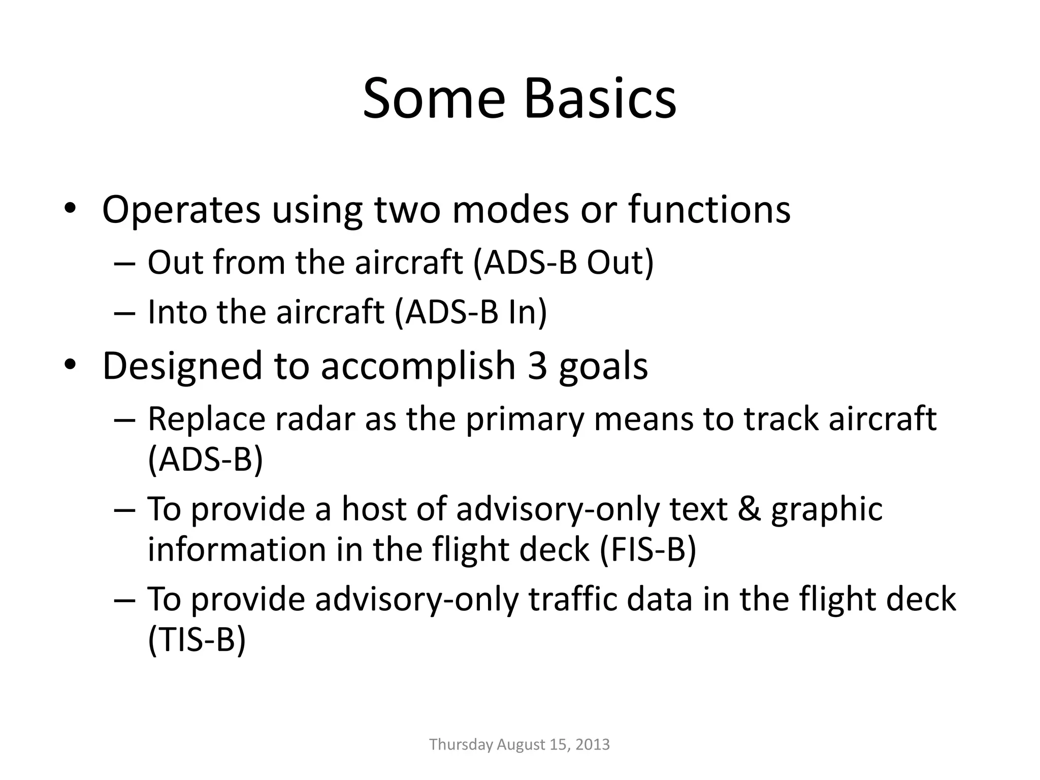 Some Basics
• Operates using two modes or functions
– Out from the aircraft (ADS-B Out)
– Into the aircraft (ADS-B In)
• Designed to accomplish 3 goals
– Replace radar as the primary means to track aircraft
(ADS-B)
– To provide a host of advisory-only text & graphic
information in the flight deck (FIS-B)
– To provide advisory-only traffic data in the flight deck
(TIS-B)
Thursday August 15, 2013
 