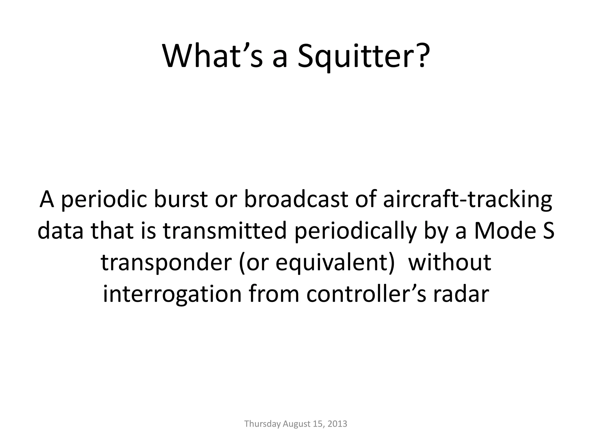 What’s a Squitter?
A periodic burst or broadcast of aircraft-tracking
data that is transmitted periodically by a Mode S
transponder (or equivalent) without
interrogation from controller’s radar
Thursday August 15, 2013
 